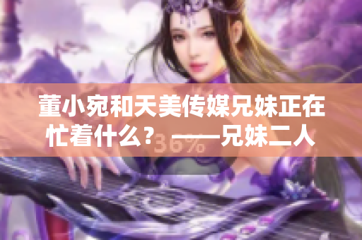 董小宛和天美傳媒兄妹正在忙著什么？ ——兄妹二人現(xiàn)狀揭秘