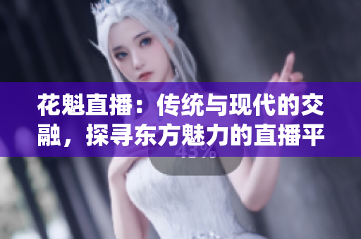 花魁直播：傳統(tǒng)與現(xiàn)代的交融，探尋東方魅力的直播平臺(tái)