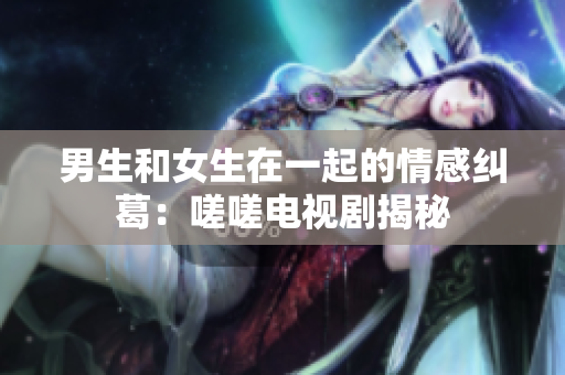 男生和女生在一起的情感糾葛：嗟嗟電視劇揭秘