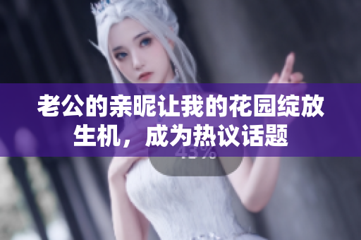 老公的親昵讓我的花園綻放生機(jī)，成為熱議話題