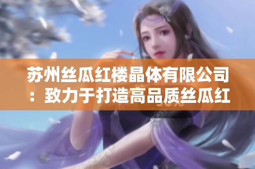蘇州絲瓜紅樓晶體有限公司：致力于打造高品質(zhì)絲瓜紅樓晶體產(chǎn)品