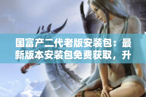 國(guó)富產(chǎn)二代老版安裝包：最新版本安裝包免費(fèi)獲取，升級(jí)完善功能、操作更簡(jiǎn)便，體驗(yàn)更優(yōu)化