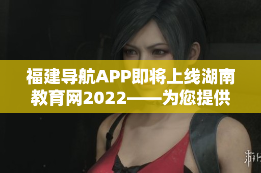 福建導(dǎo)航APP即將上線湖南教育網(wǎng)2022——為您提供全面的教育信息服務(wù)