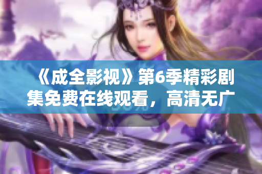 《成全影視》第6季精彩劇集免費在線觀看，高清無廣告享受全程舒適觀影體驗