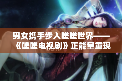 男女?dāng)y手步入嗟嗟世界——《嗟嗟電視劇》正能量重現(xiàn)