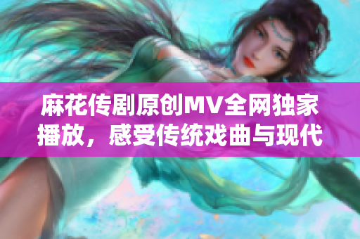 麻花傳劇原創(chuàng)MV全網(wǎng)獨(dú)家播放，感受傳統(tǒng)戲曲與現(xiàn)代音樂的碰撞與融合