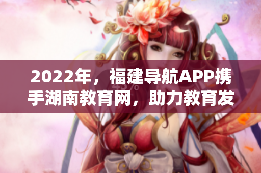 2022年，福建導(dǎo)航APP攜手湖南教育網(wǎng)，助力教育發(fā)展