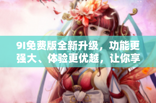 9I免費(fèi)版全新升級，功能更強(qiáng)大、體驗(yàn)更優(yōu)越，讓你享受更多便利！