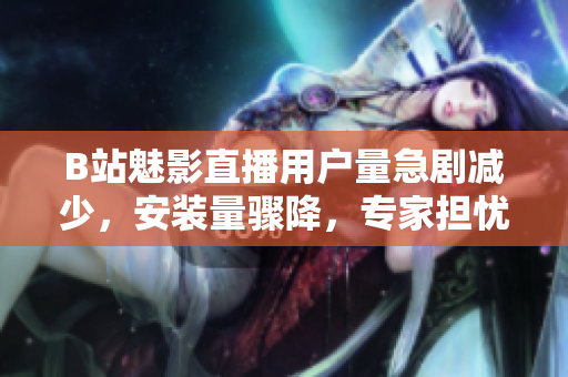 B站魅影直播用戶量急劇減少，安裝量驟降，專家擔(dān)憂平臺前景
