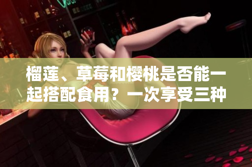 榴蓮、草莓和櫻桃是否能一起搭配食用？一次享受三種水果的完美組合！