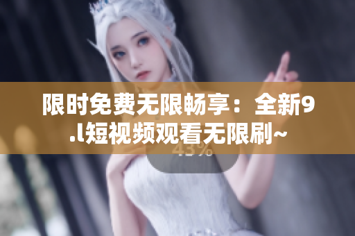 限時(shí)免費(fèi)無限暢享：全新9.l短視頻觀看無限刷~