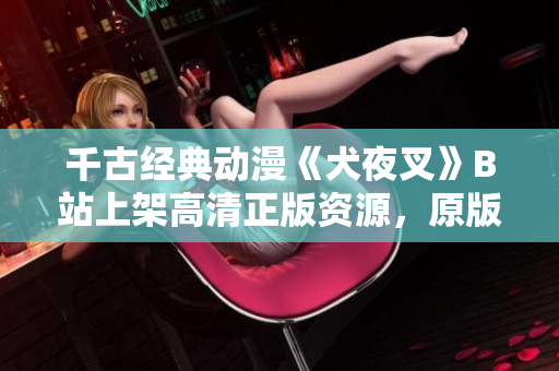 千古經(jīng)典動(dòng)漫《犬夜叉》B站上架高清正版資源，原版全集完整收錄，精彩劇情重溫！
