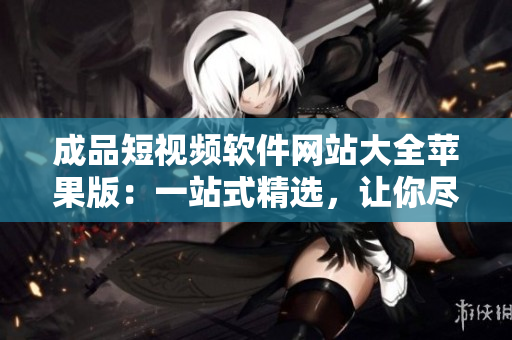 成品短視頻軟件網(wǎng)站大全蘋果版：一站式精選，讓你盡享創(chuàng)意無限可能