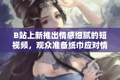 B站上新推出情感細膩的短視頻，觀眾準備紙巾應(yīng)對情感沖擊