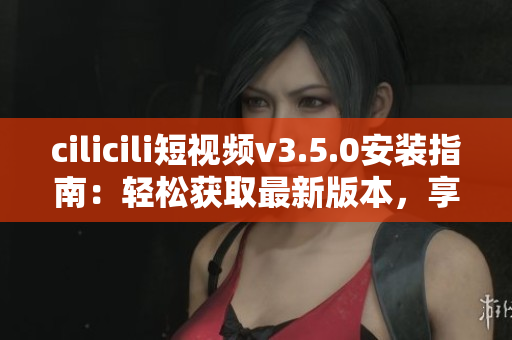 cilicili短視頻v3.5.0安裝指南：輕松獲取最新版本，享受更多精彩內(nèi)容