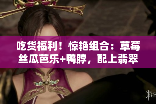 吃貨福利！驚艷組合：草莓絲瓜芭樂+鴨脖，配上翡翠手鐲，讓你品味美食與珠寶的雙重享受
