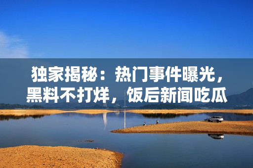 獨家揭秘：熱門事件曝光，黑料不打烊，飯后新聞吃瓜不停