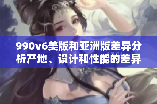 990v6美版和亞洲版差異分析產(chǎn)地、設(shè)計和性能的差異