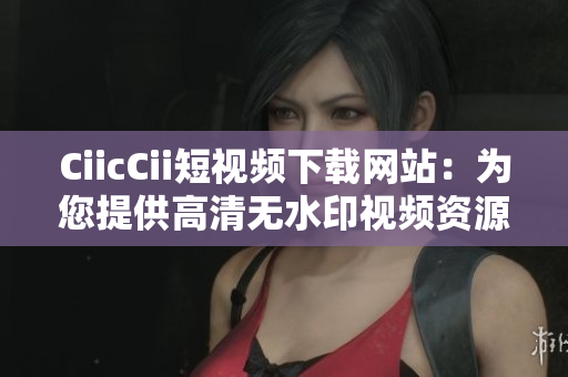 CiicCii短視頻下載網(wǎng)站：為您提供高清無水印視頻資源