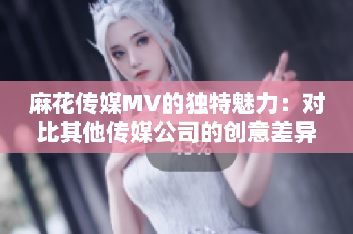 麻花傳媒MV的獨(dú)特魅力：對(duì)比其他傳媒公司的創(chuàng)意差異
