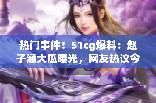 熱門事件！51cg爆料：趙子涵大瓜曝光，網(wǎng)友熱議今日瓜事