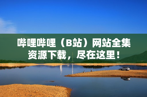 嗶哩嗶哩（B站）網(wǎng)站全集資源下載，盡在這里！