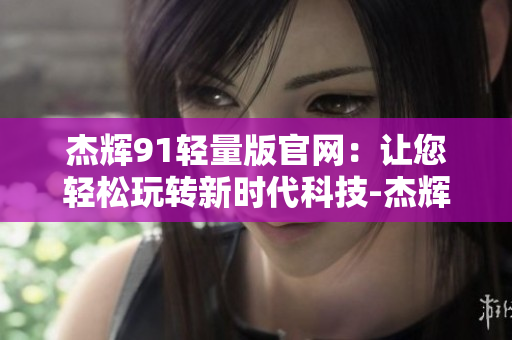 杰輝91輕量版官網：讓您輕松玩轉新時代科技-杰輝91輕量版官方網站