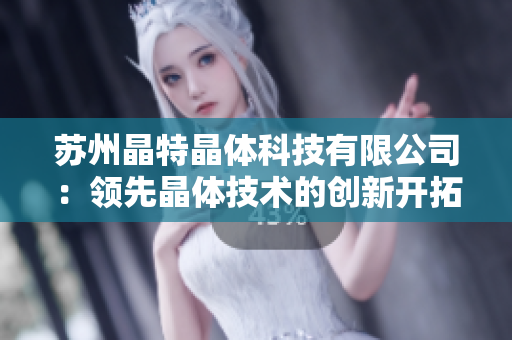 蘇州晶特晶體科技有限公司：領(lǐng)先晶體技術(shù)的創(chuàng)新開拓者