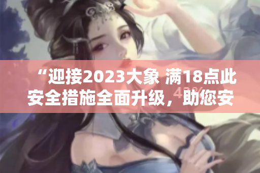 “迎接2023大象 滿18點(diǎn)此安全措施全面升級(jí)，助您安然度過(guò)每一天”
