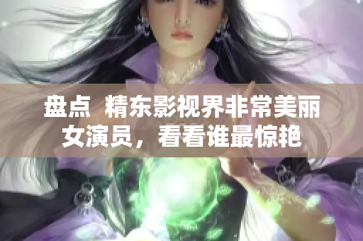 盤點  精東影視界非常美麗女演員，看看誰最驚艷