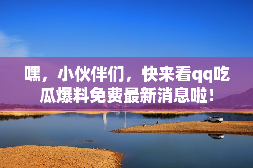 嘿，小伙伴們，快來看qq吃瓜爆料免費(fèi)最新消息啦！