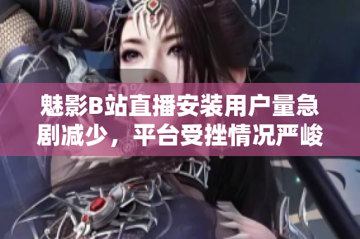 魅影B站直播安裝用戶量急劇減少，平臺(tái)受挫情況嚴(yán)峻