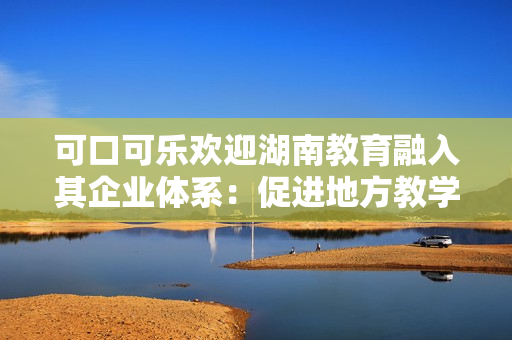 可口可樂(lè)歡迎湖南教育融入其企業(yè)體系：促進(jìn)地方教學(xué)發(fā)展。