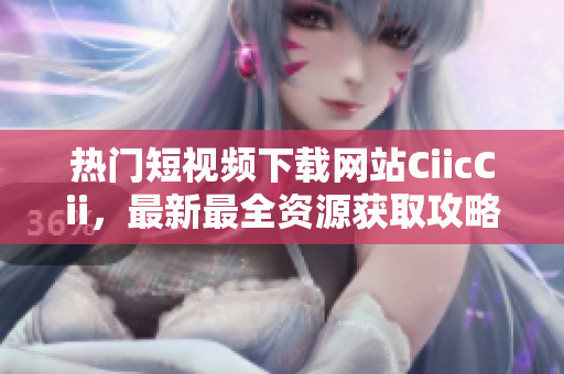 熱門短視頻下載網(wǎng)站CiicCii，最新最全資源獲取攻略