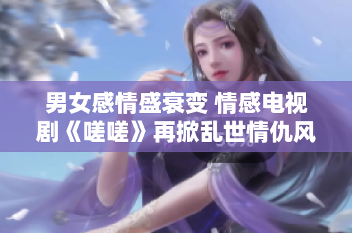 男女感情盛衰變 情感電視劇《嗟嗟》再掀亂世情仇風(fēng)云