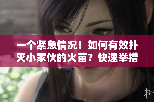 一個(gè)緊急情況！如何有效撲滅小家伙的火苗？快速舉措指南待你了解