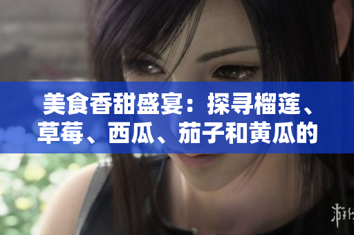 美食香甜盛宴：探尋榴蓮、草莓、西瓜、茄子和黃瓜的獨(dú)特魅力