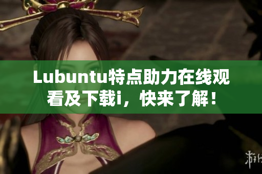Lubuntu特點(diǎn)助力在線觀看及下載i，快來(lái)了解！