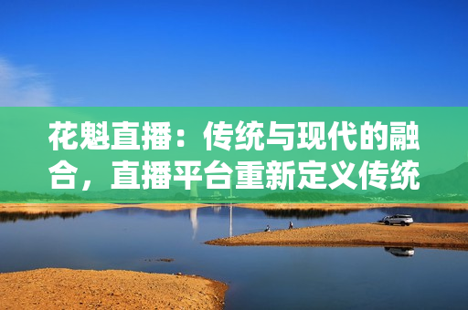 花魁直播：傳統(tǒng)與現(xiàn)代的融合，直播平臺重新定義傳統(tǒng)文化傳承