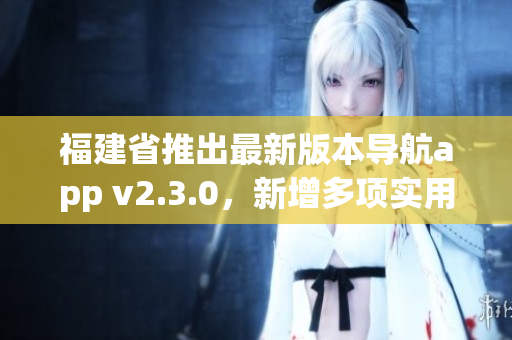 福建省推出最新版本導(dǎo)航app v2.3.0，新增多項實用功能提升用戶體驗