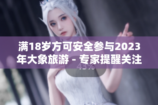滿18歲方可安全參與2023年大象旅游 - 專家提醒關(guān)注安全問(wèn)題
