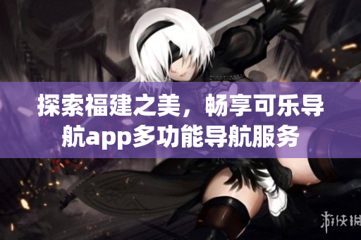 探索福建之美，暢享可樂導(dǎo)航app多功能導(dǎo)航服務(wù)