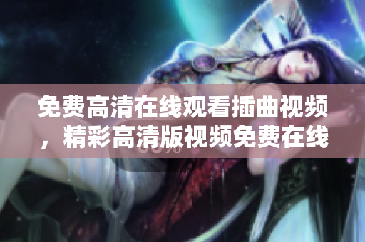 免費(fèi)高清在線觀看插曲視頻，精彩高清版視頻免費(fèi)在線觀看