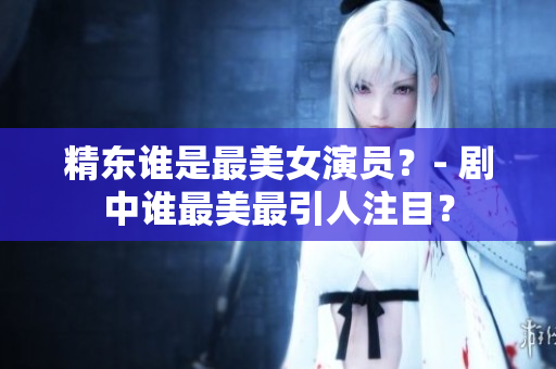 精東誰(shuí)是最美女演員？- 劇中誰(shuí)最美最引人注目？