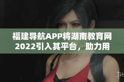 福建導航APP將湖南教育網(wǎng)2022引入其平臺，助力用戶實現(xiàn)便捷導航與教育資源獲取