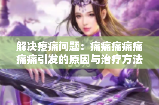解決疼痛問題：痛痛痛痛痛痛痛引發(fā)的原因與治療方法