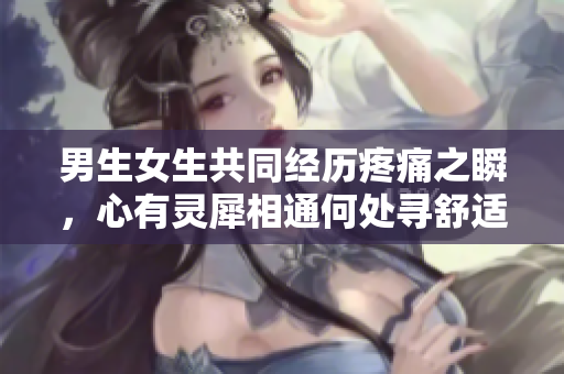 男生女生共同經(jīng)歷疼痛之瞬，心有靈犀相通何處尋舒適？