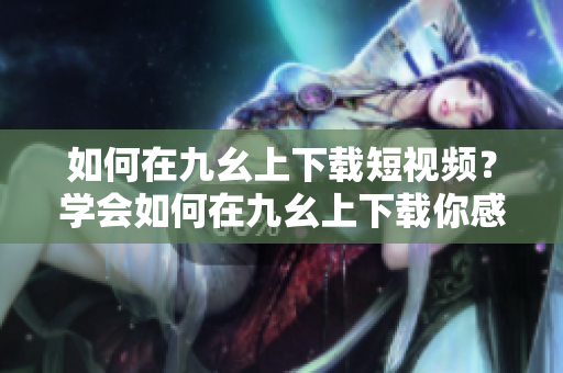 如何在九幺上下載短視頻？學(xué)會(huì)如何在九幺上下載你感興趣的短視頻