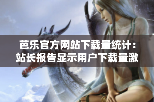 芭樂(lè)官方網(wǎng)站下載量統(tǒng)計(jì)：站長(zhǎng)報(bào)告顯示用戶下載量激增