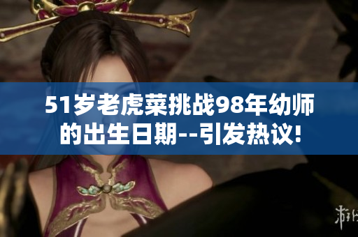 51歲老虎菜挑戰(zhàn)98年幼師的出生日期--引發(fā)熱議!